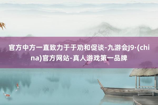 官方中方一直致力于于劝和促谈-九游会J9·(china)官方网站-真人游戏第一品牌