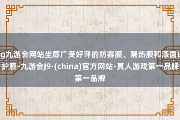 ag九游会网站坐蓐广受好评的防雾膜、隔热膜和漆面保护膜-九游会J9·(china)官方网站-真人游戏第一品牌