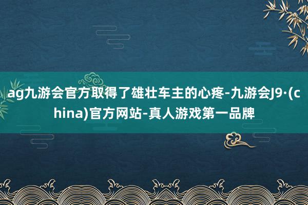 ag九游会官方取得了雄壮车主的心疼-九游会J9·(china)官方网站-真人游戏第一品牌