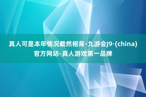 真人可是本年情况截然相背-九游会J9·(china)官方网站-真人游戏第一品牌