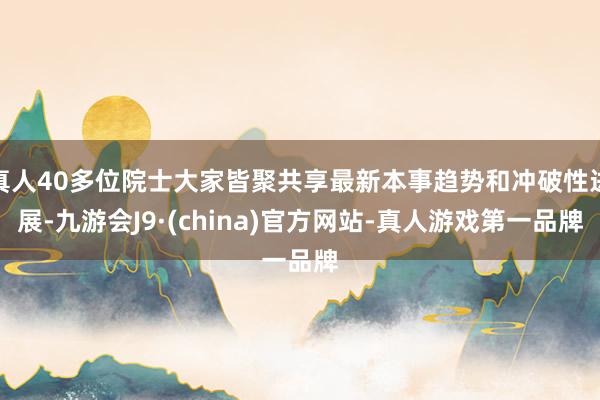 真人40多位院士大家皆聚共享最新本事趋势和冲破性进展-九游会J9·(china)官方网站-真人游戏第一品牌