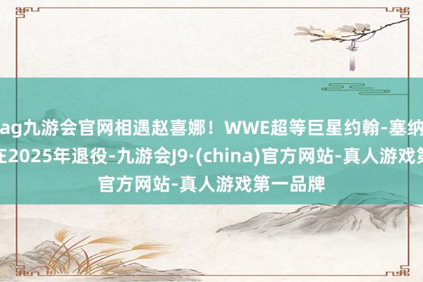 ag九游会官网相遇赵喜娜！WWE超等巨星约翰-塞纳晓示将在2025年退役-九游会J9·(china)官方网站-真人游戏第一品牌