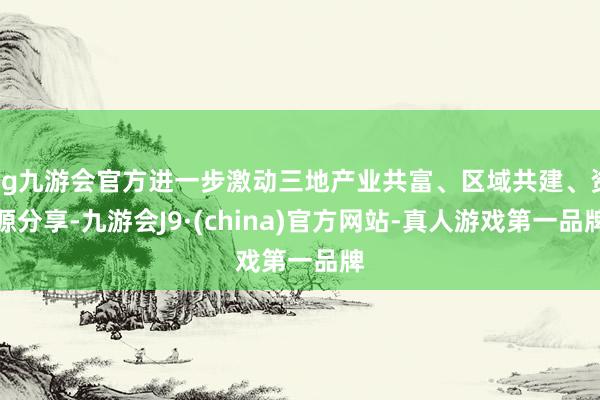 ag九游会官方进一步激动三地产业共富、区域共建、资源分享-九游会J9·(china)官方网站-真人游戏第一品牌