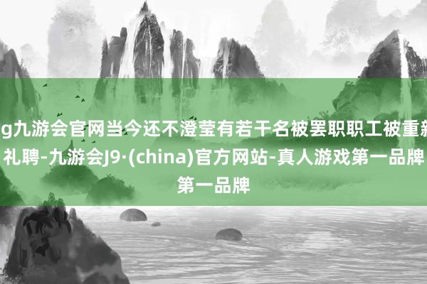 ag九游会官网当今还不澄莹有若干名被罢职职工被重新礼聘-九游会J9·(china)官方网站-真人游戏第一品牌