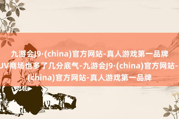 九游会J9·(china)官方网站-真人游戏第一品牌濒临日益内卷的SUV商场也多了几分底气-九游会J9·(china)官方网站-真人游戏第一品牌