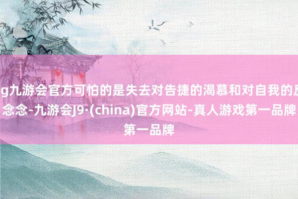 ag九游会官方可怕的是失去对告捷的渴慕和对自我的反念念-九游会J9·(china)官方网站-真人游戏第一品牌