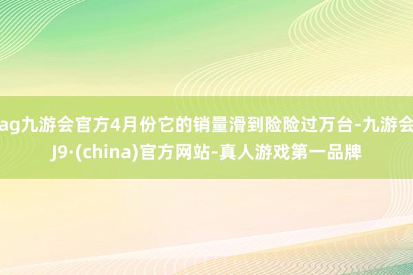 ag九游会官方4月份它的销量滑到险险过万台-九游会J9·(china)官方网站-真人游戏第一品牌