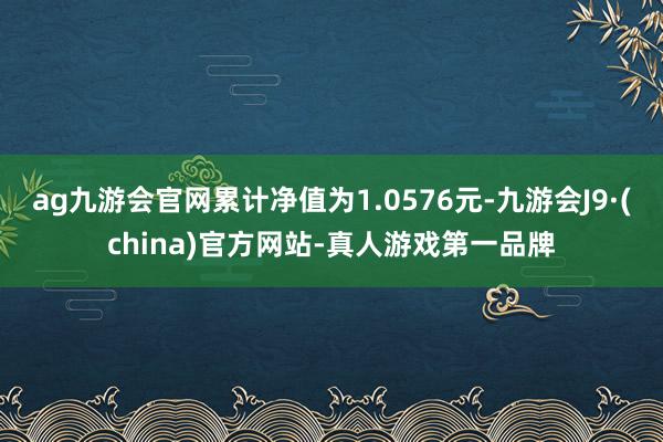 ag九游会官网累计净值为1.0576元-九游会J9·(china)官方网站-真人游戏第一品牌