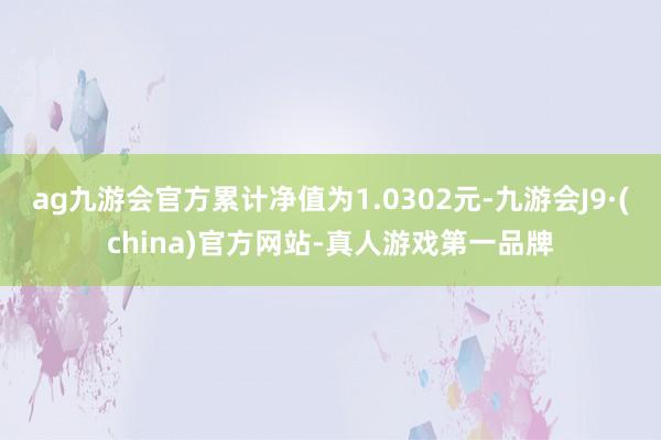 ag九游会官方累计净值为1.0302元-九游会J9·(china)官方网站-真人游戏第一品牌