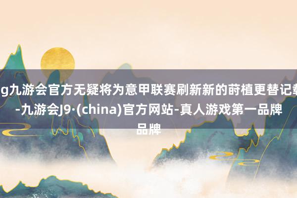 ag九游会官方无疑将为意甲联赛刷新新的莳植更替记载-九游会J9·(china)官方网站-真人游戏第一品牌