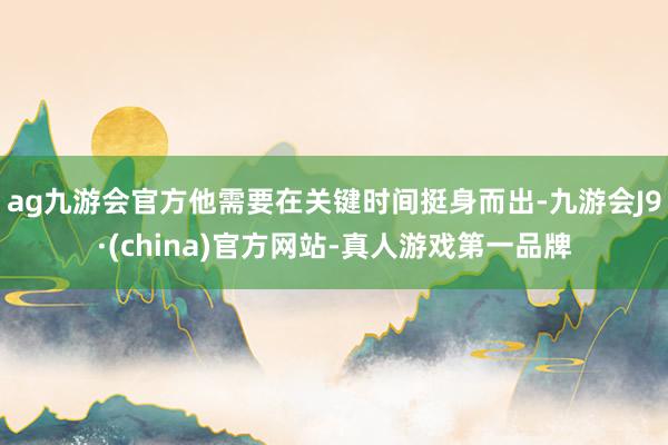 ag九游会官方他需要在关键时间挺身而出-九游会J9·(china)官方网站-真人游戏第一品牌