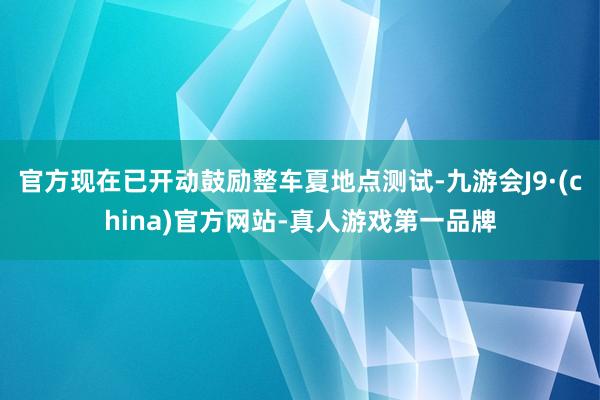 官方现在已开动鼓励整车夏地点测试-九游会J9·(china)官方网站-真人游戏第一品牌