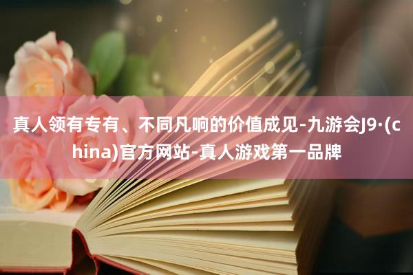 真人领有专有、不同凡响的价值成见-九游会J9·(china)官方网站-真人游戏第一品牌