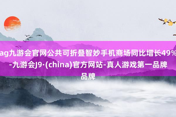 ag九游会官网公共可折叠智妙手机商场同比增长49%-九游会J9·(china)官方网站-真人游戏第一品牌