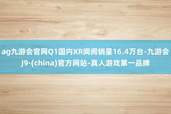 ag九游会官网Q1国内XR阛阓销量16.4万台-九游会J9·(china)官方网站-真人游戏第一品牌