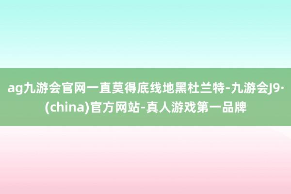 ag九游会官网一直莫得底线地黑杜兰特-九游会J9·(china)官方网站-真人游戏第一品牌