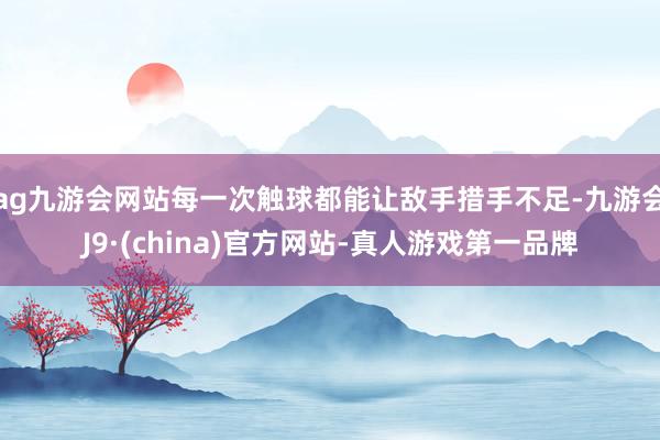 ag九游会网站每一次触球都能让敌手措手不足-九游会J9·(china)官方网站-真人游戏第一品牌