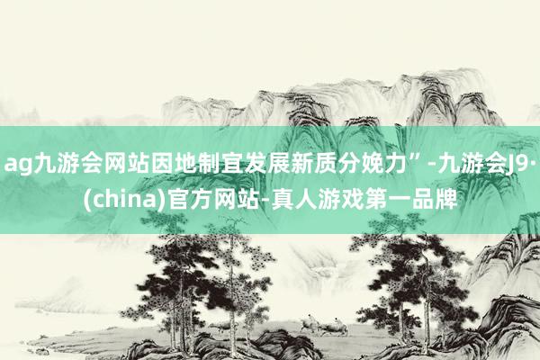 ag九游会网站因地制宜发展新质分娩力”-九游会J9·(china)官方网站-真人游戏第一品牌