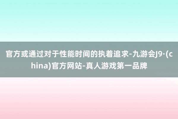 官方或通过对于性能时间的执着追求-九游会J9·(china)官方网站-真人游戏第一品牌