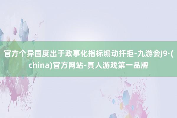 官方个异国度出于政事化指标煽动扞拒-九游会J9·(china)官方网站-真人游戏第一品牌