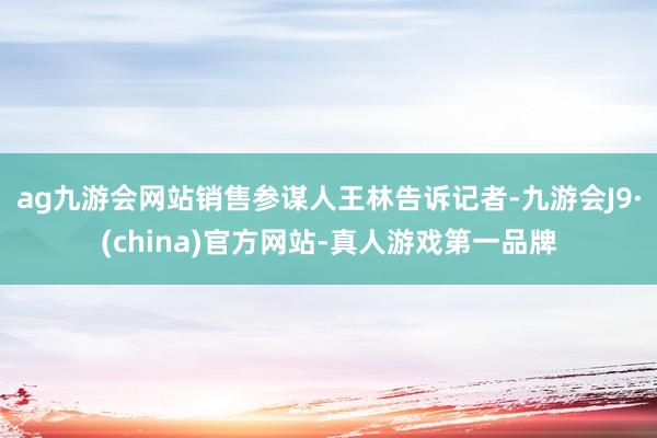 ag九游会网站销售参谋人王林告诉记者-九游会J9·(china)官方网站-真人游戏第一品牌