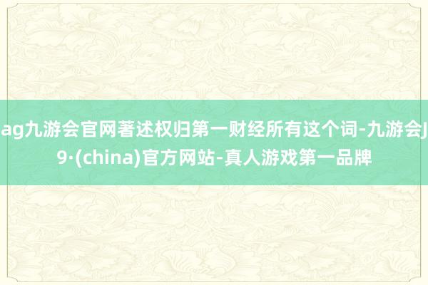 ag九游会官网著述权归第一财经所有这个词-九游会J9·(china)官方网站-真人游戏第一品牌