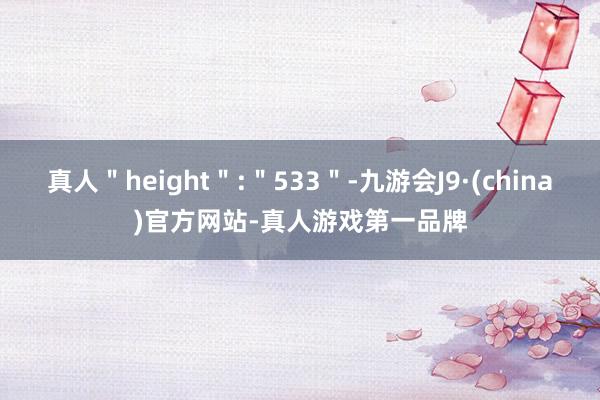 真人＂height＂:＂533＂-九游会J9·(china)官方网站-真人游戏第一品牌