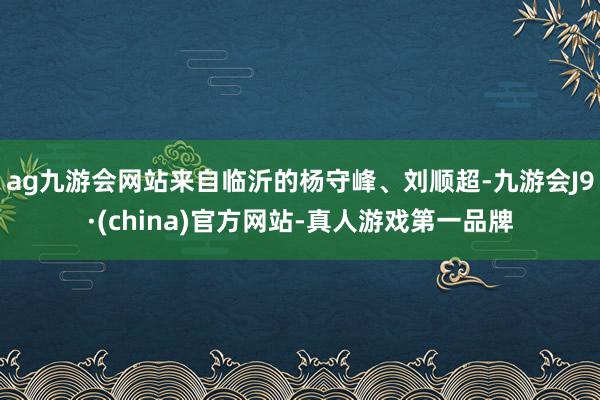 ag九游会网站来自临沂的杨守峰、刘顺超-九游会J9·(china)官方网站-真人游戏第一品牌