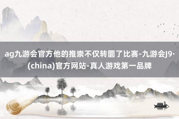 ag九游会官方他的推崇不仅转圜了比赛-九游会J9·(china)官方网站-真人游戏第一品牌