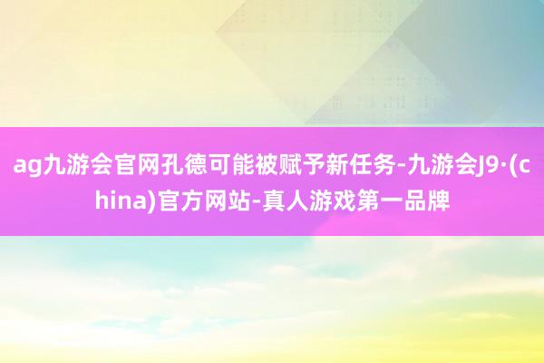 ag九游会官网孔德可能被赋予新任务-九游会J9·(china)官方网站-真人游戏第一品牌