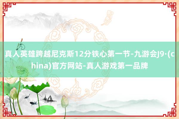 真人英雄跨越尼克斯12分铁心第一节-九游会J9·(china)官方网站-真人游戏第一品牌