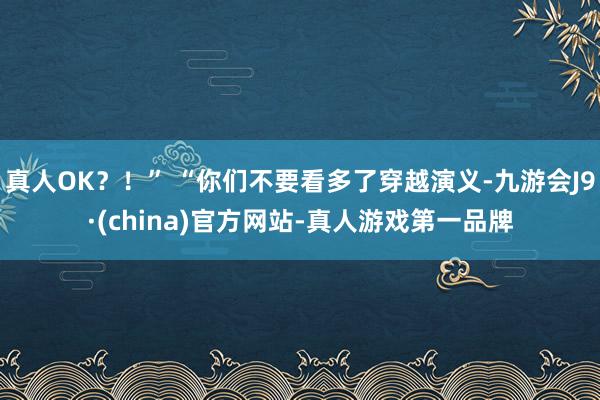 真人OK？！” “你们不要看多了穿越演义-九游会J9·(china)官方网站-真人游戏第一品牌