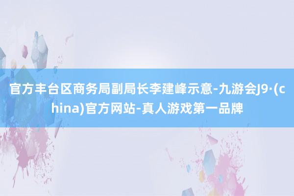 官方丰台区商务局副局长李建峰示意-九游会J9·(china)官方网站-真人游戏第一品牌