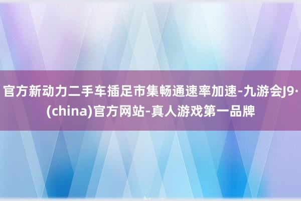 官方新动力二手车插足市集畅通速率加速-九游会J9·(china)官方网站-真人游戏第一品牌