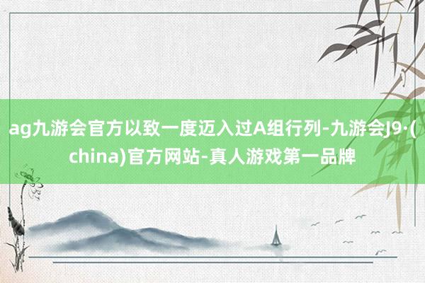 ag九游会官方以致一度迈入过A组行列-九游会J9·(china)官方网站-真人游戏第一品牌