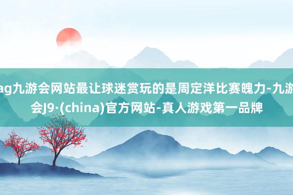 ag九游会网站最让球迷赏玩的是周定洋比赛魄力-九游会J9·(china)官方网站-真人游戏第一品牌