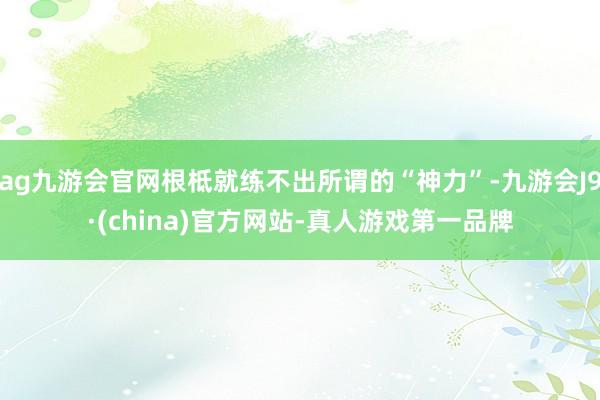 ag九游会官网根柢就练不出所谓的“神力”-九游会J9·(china)官方网站-真人游戏第一品牌