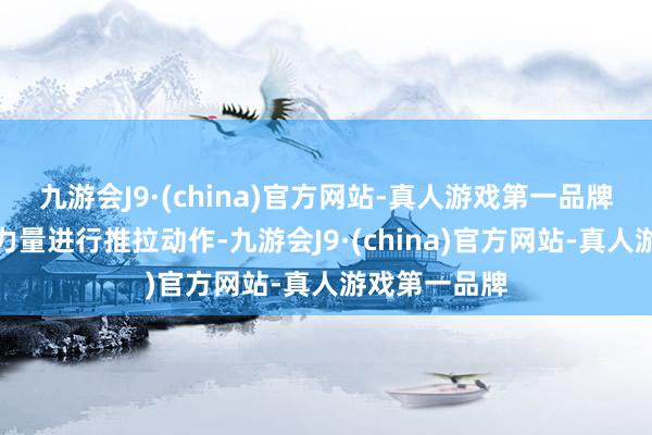 九游会J9·(china)官方网站-真人游戏第一品牌用尽全身的力量进行推拉动作-九游会J9·(china)官方网站-真人游戏第一品牌