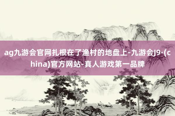 ag九游会官网扎根在了渔村的地盘上-九游会J9·(china)官方网站-真人游戏第一品牌