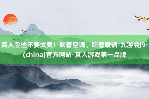 真人险些不要太爽！吹着空调、吃着暖锅-九游会J9·(china)官方网站-真人游戏第一品牌