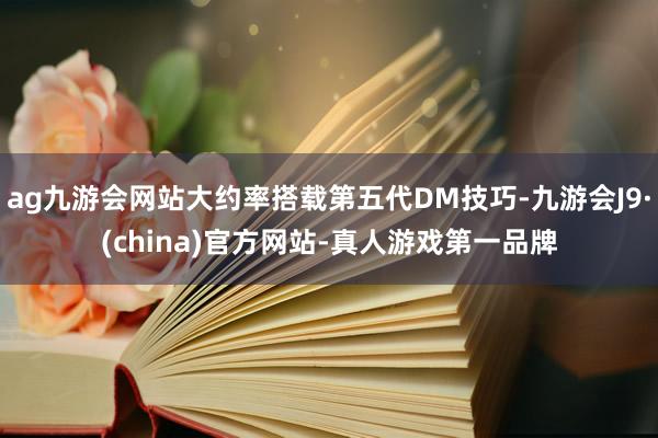 ag九游会网站大约率搭载第五代DM技巧-九游会J9·(china)官方网站-真人游戏第一品牌