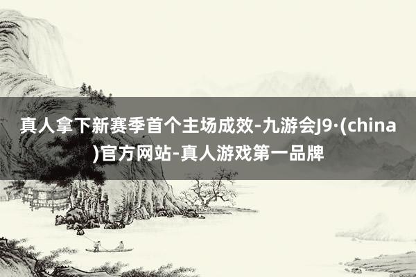 真人拿下新赛季首个主场成效-九游会J9·(china)官方网站-真人游戏第一品牌