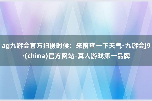 ag九游会官方拍摄时候：来前查一下天气-九游会J9·(china)官方网站-真人游戏第一品牌