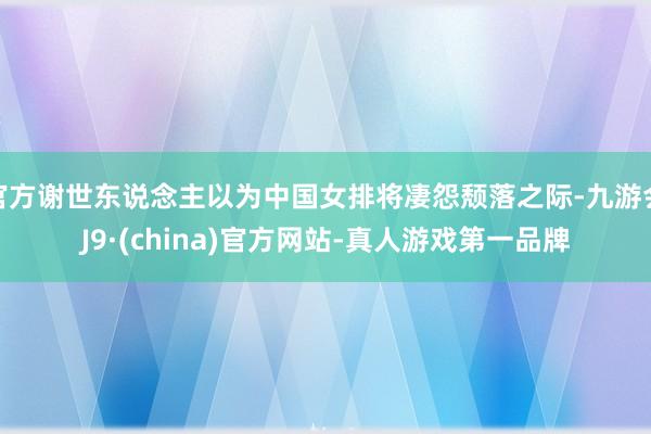 官方谢世东说念主以为中国女排将凄怨颓落之际-九游会J9·(china)官方网站-真人游戏第一品牌