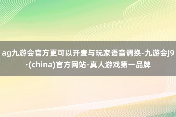 ag九游会官方更可以开麦与玩家语音调换-九游会J9·(china)官方网站-真人游戏第一品牌