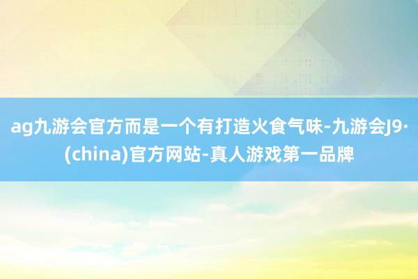 ag九游会官方而是一个有打造火食气味-九游会J9·(china)官方网站-真人游戏第一品牌