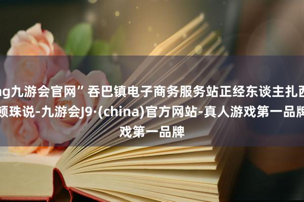 ag九游会官网”吞巴镇电子商务服务站正经东谈主扎西顿珠说-九游会J9·(china)官方网站-真人游戏第一品牌