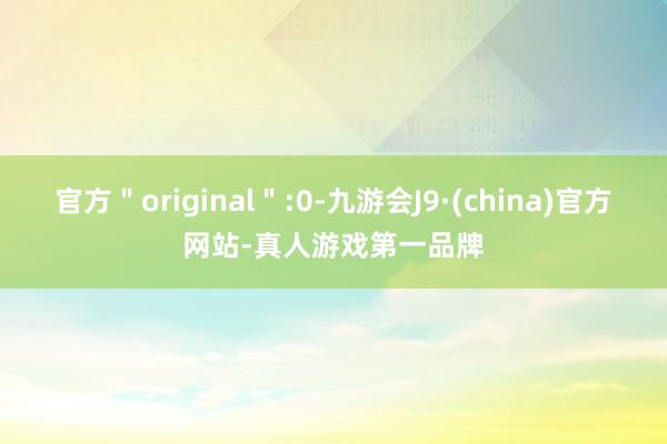 官方＂original＂:0-九游会J9·(china)官方网站-真人游戏第一品牌