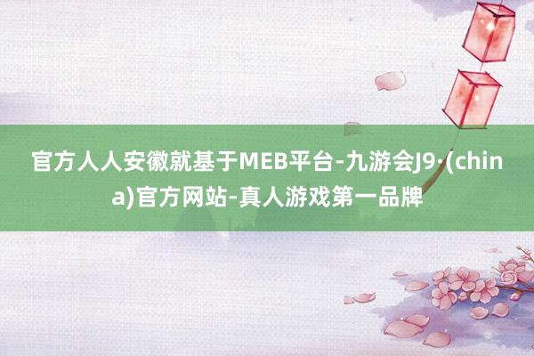 官方人人安徽就基于MEB平台-九游会J9·(china)官方网站-真人游戏第一品牌