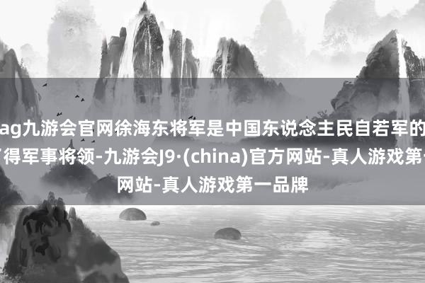 ag九游会官网徐海东将军是中国东说念主民自若军的一位了得军事将领-九游会J9·(china)官方网站-真人游戏第一品牌